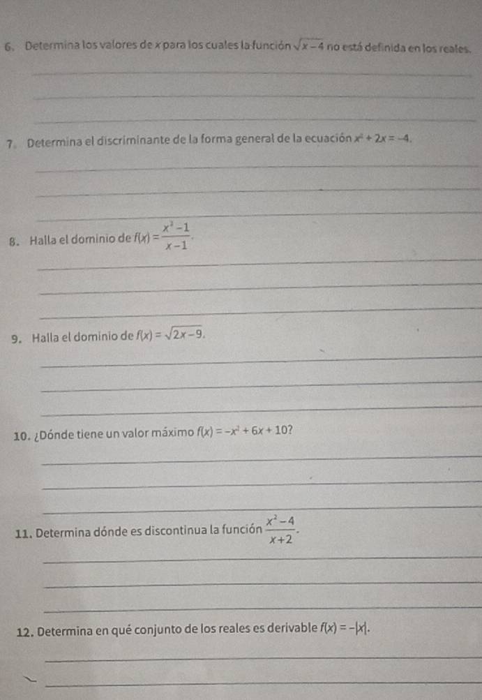 Determina los valores de x para los cuales la función sqrt(x-4) no está definida en los reales. 
_ 
_ 
_ 
7 Determina el discriminante de la forma general de la ecuación x^2+2x=-4. 
_ 
_ 
_ 
_ 
8. Halla el dominio de f(x)= (x^2-1)/x-1 . 
_ 
_ 
9. Halla el dominio de f(x)=sqrt(2x-9). 
_ 
_ 
_ 
10. ¿Dónde tiene un valor máximo f(x)=-x^2+6x+10
_ 
_ 
_ 
11. Determina dónde es discontinua la función  (x^2-4)/x+2 . 
_ 
_ 
_ 
12. Determina en qué conjunto de los reales es derivable f(x)=-|x|. 
_ 
_