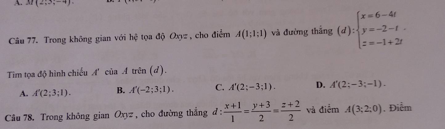 A. M(2;5;-4). 
Câu 77. Trong không gian với hệ tọa độ Oxyz , cho điểm A(1;1;1) và đường thẳng (d):beginarrayl x=6-4t y=-2-t. z=-1+2tendarray.
Tìm tọa độ hình chiếu A' của Atrhat en(d)
C. A'(2;-3;1).
A. A'(2;3;1).
B. A'(-2;3;1).
D. A'(2;-3;-1). 
Câu 78. Trong không gian Oxyz , cho đường thắng đ :  (x+1)/1 = (y+3)/2 = (z+2)/2  và điểm A(3;2;0). Điểm