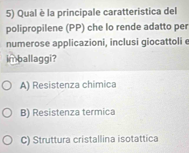 Qual è la principale caratteristica del
polipropilene (PP) che lo rende adatto per
numerose applicazioni, inclusi giocattoli e
imballaggi?
A) Resistenza chimica
B) Resistenza termica
C) Struttura cristallina isotattica