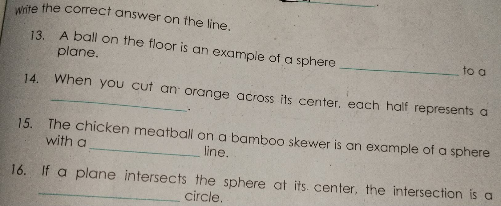 Write the correct answer on the line. 
13. A ball on the floor is an example of a sphere 
plane. _to a 
14. When you cut an orange across its center, each half represents a 
. 
15. The chicken meatball on a bamboo skewer is an example of a sphere 
with a line. 
16. If a plane intersects the sphere at its center, the intersection is a 
circle.