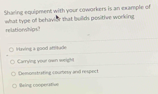 Sharing equipment with your coworkers is an example of
what type of behavior that builds positive working
relationships?
Having a good attitude
Carrying your own weight
Demonstrating courtesy and respect
Being cooperative