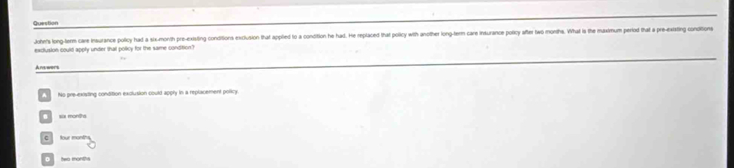 Question
John's long-term care insurance policy had a six-month pre-existing conditions exclusion that applied to a condition he had. He replaced that policy with another long-term care insurance policy after two months. What is the maximum period that a pre-existig conditions
exclusion could apply under that policy for the same condition?
Answers
No pre-existing condition exclusion could apply in a replacement policy
sax months
C four months
。 two months