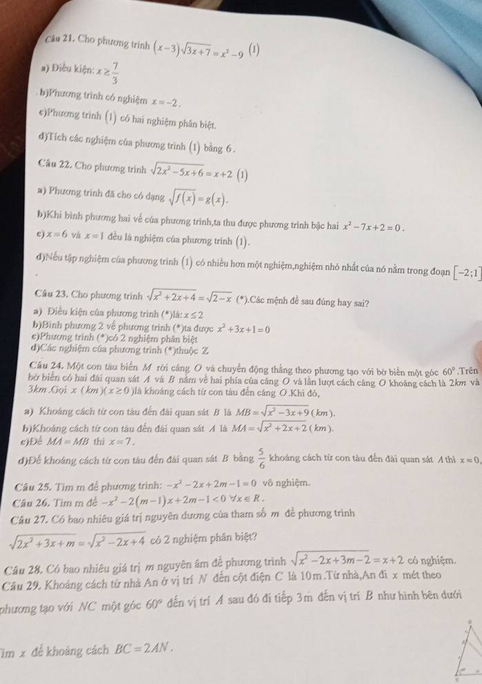 Cho phương trình (x-3)sqrt(3x+7)=x^2-9 (1)
a) Điều kiện: x≥  7/3 
b)Phương trình có nghiệm x=-2.
e)Phương trình (1) có hai nghiệm phân biệt.
d)Tích các nghiệm của phương trình (1) bằng 6.
Câu 22. Cho phương trình sqrt(2x^2-5x+6)=x+2 (1)
a) Phương trình đã cho có dạng sqrt(f(x))=g(x).
b)Khi bình phương hai vế của phương trình,ta thu được phương trình bậc hai x^2-7x+2=0.
c) x=6 và x=1 đều là nghiệm của phương trình (1).
đ)Nếu tập nghiệm của phương trình (1) có nhiều hơn một nghiệm,nghiệm nhỏ nhất của nó nằm trong đoạn [-2;1]
Câu 23. Cho phương trình sqrt(x^2+2x+4)=sqrt(2-x) (*).Các mệnh đề sau đúng hay sai?
a) Điều kiện của phương trình (*)là: x≤ 2
b)Bình phương 2 về phương trình (*)ta được x^2+3x+1=0
e)Phương trình (*)có 2 nghiệm phân biệt
d)Các nghiệm của phương trình (*)thuộc Z
Câu 24. Một con tàu biển Mỹ rời cáng O và chuyền động thắng theo phương tạo với bờ biển một góc 60°.Trên
bờ biển có hai đài quan sát A và B nằm về hai phía của cảng O và lằn lượt cách cảng O khoảng cách là 2km và
3km.Gọi x (km )(x≥ 0) Olá khoảng cách từ con tàu đến cảng O.Khi đó,
a) Khoáng cách từ con tàu đến đài quan sát B là MB=sqrt(x^2-3x+9)(km).
b)Khoảng cách từ con tàu đến đài quan sát A là MA=sqrt(x^2+2x+2)(km).
e)Để MA=MB thì x=7.
d)Để khoảng cách từ con tàu đến đài quan sát B bằng  5/6  khoảng cách từ con tàu đến đài quan sát A thì xapprox 0.
Câu 25. Tìm m để phương trình: -x^2-2x+2m-1=0 vô nghiệm.
Câu 26. Tìm m đề -x^2-2(m-1)x+2m-1<0forall x∈ R.
Câu 27. Có bao nhiêu giá trị nguyên dương của tham số m đề phương trình
sqrt(2x^2+3x+m)=sqrt(x^2-2x+4) có 2 nghiệm phân biệt?
Cầu 28. Có bao nhiêu giá trị m nguyên âm đề phương trình sqrt(x^2-2x+3m-2)=x+2 có nghiệm.
Câu 29. Khoảng cách từ nhà An ở vị trí N đến cột điện C là 10m .Từ nhà,An đi x mét theo
phương tạo với NC một góc 60° đến vị trí A sau đó đí tiếp 3m đến vị trí B như hình bên dưới
#
im x để khoảng cách BC=2AN..