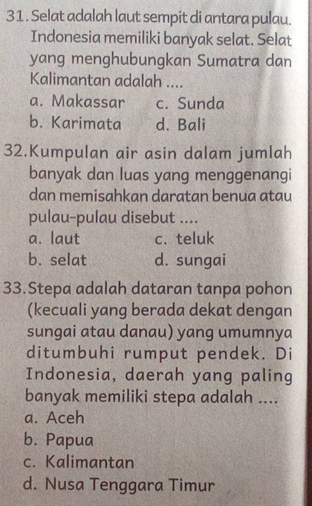 Selat adalah laut sempit di antara pulau.
Indonesia memiliki banyak selat. Selat
yang menghubungkan Sumatra dan
Kalimantan adalah ....
a. Makassar c. Sunda
b. Karimata d. Bali
32.Kumpulan air asin dalam jumlah
banyak dan luas yang menggenangi
dan memisahkan daratan benua atau
pulau-pulau disebut ....
a. laut c. teluk
b. selat d. sungai
33.Stepa adalah dataran tanpa pohon
(kecuali yang berada dekat dengan
sungai atau danau) yang umumnya
ditumbuhi rumput pendek. Di
Indonesia, daerah yang paling
banyak memiliki stepa adalah ....
a. Aceh
b. Papua
c. Kalimantan
d. Nusa Tenggara Timur