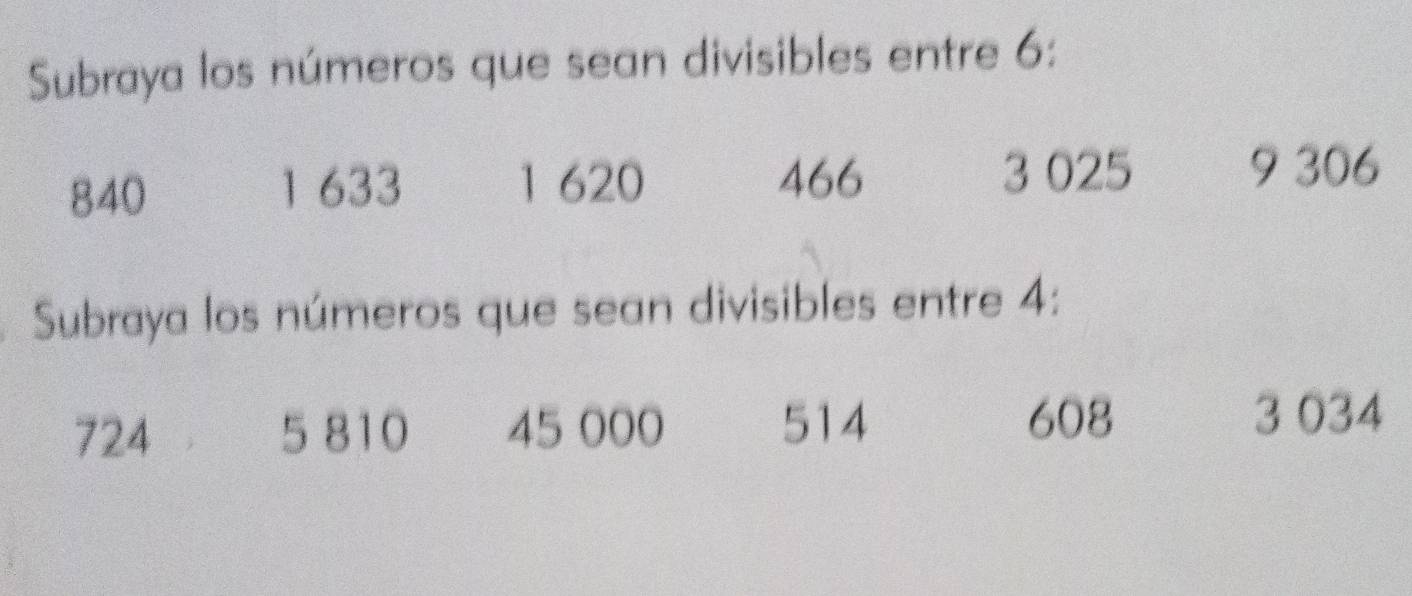 Subraya los números que sean divisibles entre 6 :
840 1 633 1 620 466
3 025 9 306
Subraya los números que sean divisibles entre 4 :
724 5 810 45 000 514
608 3 034