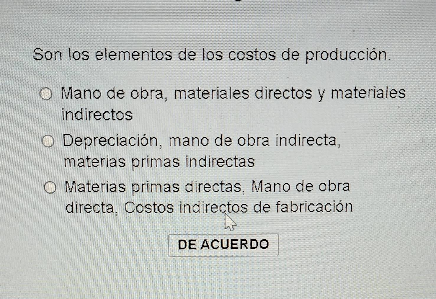 Son los elementos de los costos de producción.
Mano de obra, materiales directos y materiales
indirectos
Depreciación, mano de obra indirecta,
materias primas indirectas
Materias primas directas, Mano de obra
directa, Costos indirectos de fabricación
DE ACUERDO