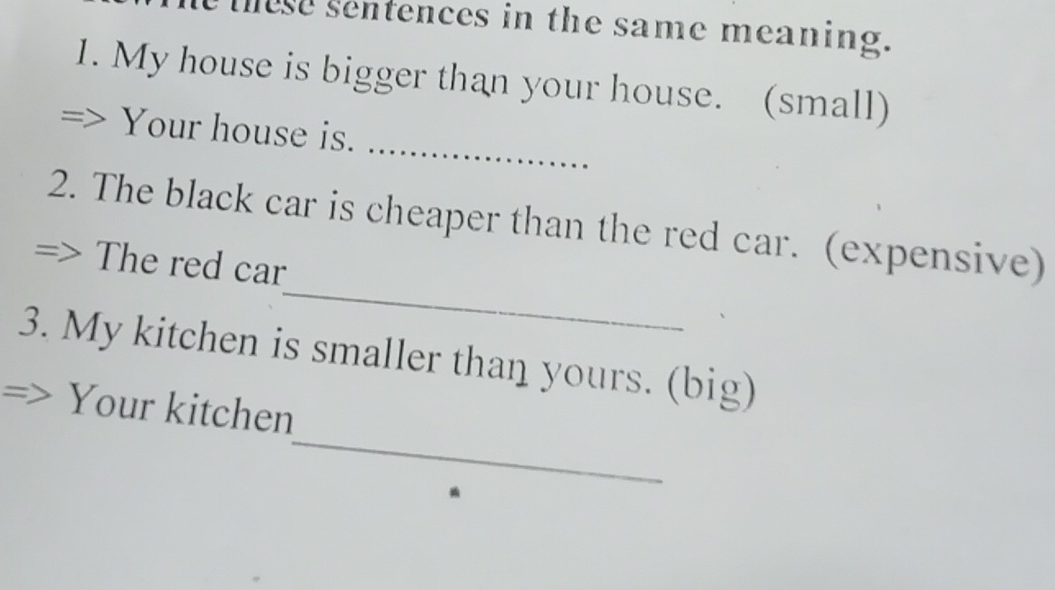 these sentences in the same meaning. 
1. My house is bigger than your house. (small) 
_ 
Your house is. 
_ 
2. The black car is cheaper than the red car. (expensive) 
The red car 
3. My kitchen is smaller than yours. (big) 
_ 
Your kitchen