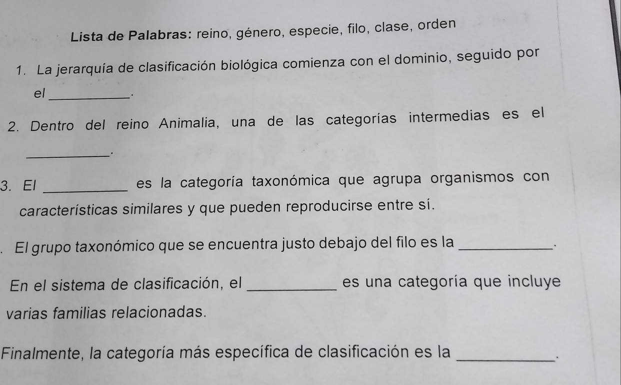 Lista de Palabras: reino, género, especie, filo, clase, orden 
1. La jerarquía de clasificación biológica comienza con el dominio, seguido por 
el_ 
. 
2. Dentro del reino Animalia, una de las categorías intermedias es el 
_. 
3. El _es la categoría taxonómica que agrupa organismos con 
características similares y que pueden reproducirse entre sí. 
. El grupo taxonómico que se encuentra justo debajo del filo es la_ 
. 
En el sistema de clasificación, el _es un a categoría que incluye 
varias familias relacionadas. 
Finalmente, la categoría más específica de clasificación es la_