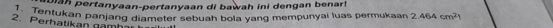 biah pertanyaan-pertanyaan di bawah ini dengan benar! 
1. Tentukan panjang diameter sebuah bola yang mempunyai luas permukaan 2.464cm^2l
2. Perhatikan gamh