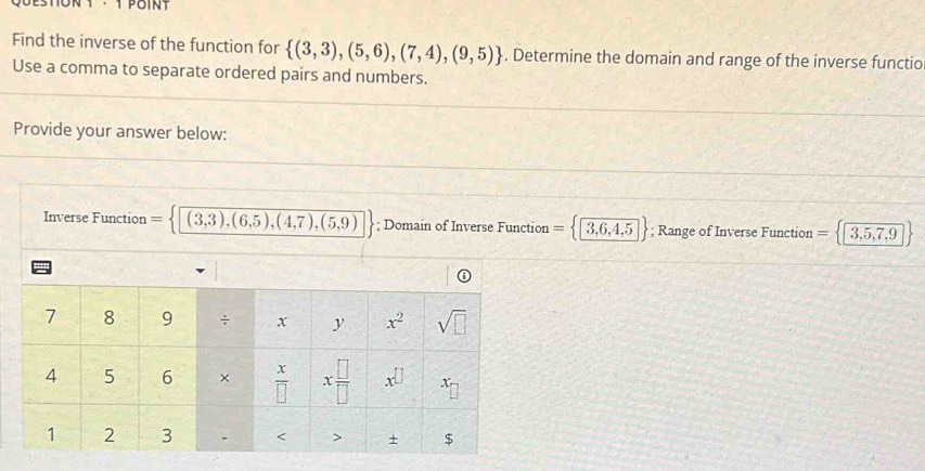 Find the inverse of the function for  (3,3),(5,6),(7,4),(9,5). Determine the domain and range of the inverse functio
Use a comma to separate ordered pairs and numbers.
Provide your answer below:
Inverse Function 1 (3,3),(6,5),(4,7),(5,9); Domain of Inverse Function = □ 3,6,4,5; Range of Inverse Function = □ 3,5,7,9 |
''