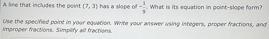 A line that includes the point (7,3) has a slope of - 1/9 . What is its equation in point-slope form? 
Use the specified point in your equation. Write your answer using integers, proper fractions, and 
improper fractions. Simplify all fractions.