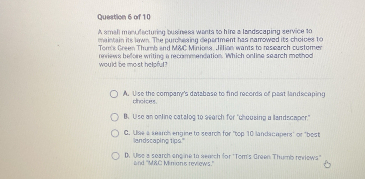 A small manufacturing business wants to hire a landscaping service to
maintain its lawn. The purchasing department has narrowed its choices to
Tom's Green Thumb and M&C Minions. Jillian wants to research customer
reviews before writing a recommendation. Which online search method
would be most helpful?
A. Use the company's database to find records of past landscaping
choices.
B. Use an online catalog to search for "choosing a landscaper."
C. Use a search engine to search for "top 10 landscapers" or "best
landscaping tips."
D. Use a search engine to search for "Tom's Green Thumb reviews"
and "M&C Minions reviews."