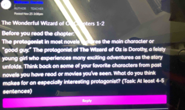 AUTHOR TEACHER 
Posted Nov 25 3:08pm 
The Wonderful Wizard of O oters 1-2 
Before you read the chapter: 
The protagonist in most novels tateres the main character or 
*good 4x° ' The protagonist of The Wizard of Oz is Dorothy, a feisty 
young girl who experiences many exciting adventures as the story 
unfolds. Think back on some of your favorite characters from past 
novels you have read or movies you've seen. What do you think 
makes for an especially interesting protagonist? (Task: At least 4-5 
sentences) 
Reply