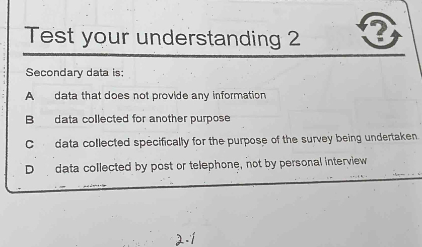 Test your understanding 2
Q
Secondary data is:
A data that does not provide any information
B data collected for another purpose
C data collected specifically for the purpose of the survey being undertaken.
D data collected by post or telephone, not by personal interview