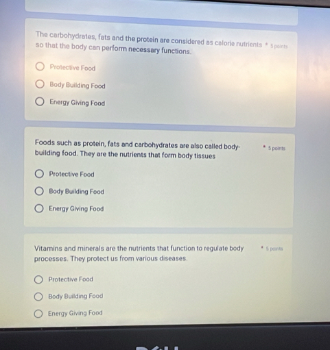 The carbohydrates, fats and the protein are considered as calorie nutrients * 5 points
so that the body can perform necessary functions.
Protective Food
Body Building Food
Energy Giving Food
Foods such as protein, fats and carbohydrates are also called body- 5 points
building food. They are the nutrients that form body tissues
Protective Food
Body Building Food
Energy Giving Food
Vitamins and minerals are the nutrients that function to regulate body 5 points
processes. They protect us from various diseases.
Protective Food
Body Building Food
Energy Giving Food