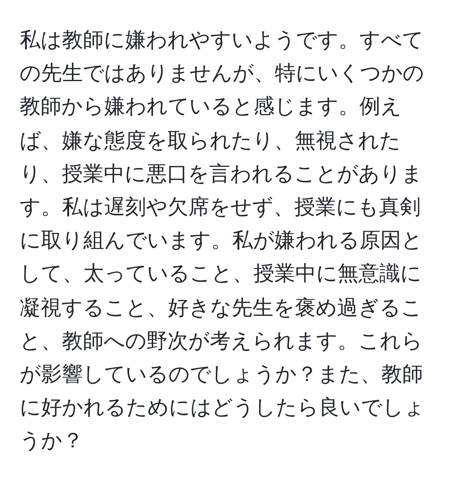 私は教師に嫌われやすいようです。すべての先生ではありませんが、特にいくつかの教師から嫌われていると感じます。例えば、嫌な態度を取られたり、無視されたり、授業中に悪口を言われることがあります。私は遅刻や欠席をせず、授業にも真剣に取り組んでいます。私が嫌われる原因として、太っていること、授業中に無意識に凝視すること、好きな先生を褒め過ぎること、教師への野次が考えられます。これらが影響しているのでしょうか？また、教師に好かれるためにはどうしたら良いでしょうか？