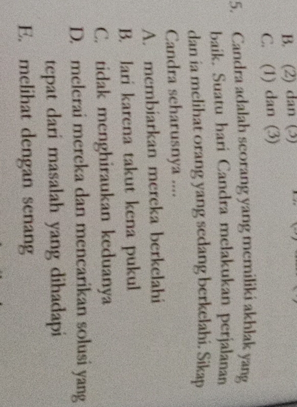 B. (2) dan (3)
C. (1) dan (3)
5. Candra adalah scorang yang memiliki akhlak yang
baík. Suatu hari Candra melakukan perjalanan
dan ia melihat orang yang sedang berkelahi. Sikap
Candra scharusnya ....
A. membiarkan mereka berkelahi
B. lari karena takut kena pukul
C. tidak menghiraukan keduanya
D. melerai mereka dan mencarikan solusi yang
tepat dari masalah yang dihadapi
E. melihat dengan senang