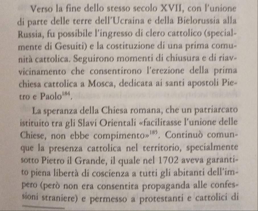 Verso la fine dello stesso secolo XVII, con l’unione 
di parte delle terre dell'Ucraina e della Bielorussia alla 
Russia, fu possibile l’ingresso di clero cattolico (special- 
mente di Gesuiti) e la costituzione di una prima comu- 
nità cattolica. Seguirono momenti di chiusura e di riav- 
vicinamento che consentírono l'erezione della prima 
chiesa cattolica a Mosca, dedicata aí santi apostoli Pie- 
tro e Paolo^(184). 
La speranza della Chiesa romana, che un patriarcato 
istituito tra gli Slavi Orientali «facilitasse l’unione delle 
Chiese, non ebbe compimento gg^(185). Continuò comun- 
que la presenza cattolica nel territorio, specialmente 
sotto Pietro il Grande, il quale nel 1702 aveva garanti- 
to piena libertà di coscienza a tutti gli abitanti dell’im- 
pero (però non era consentita propaganda alle confes- 
sioni straniere) e permesso a protestanti e cattolici di