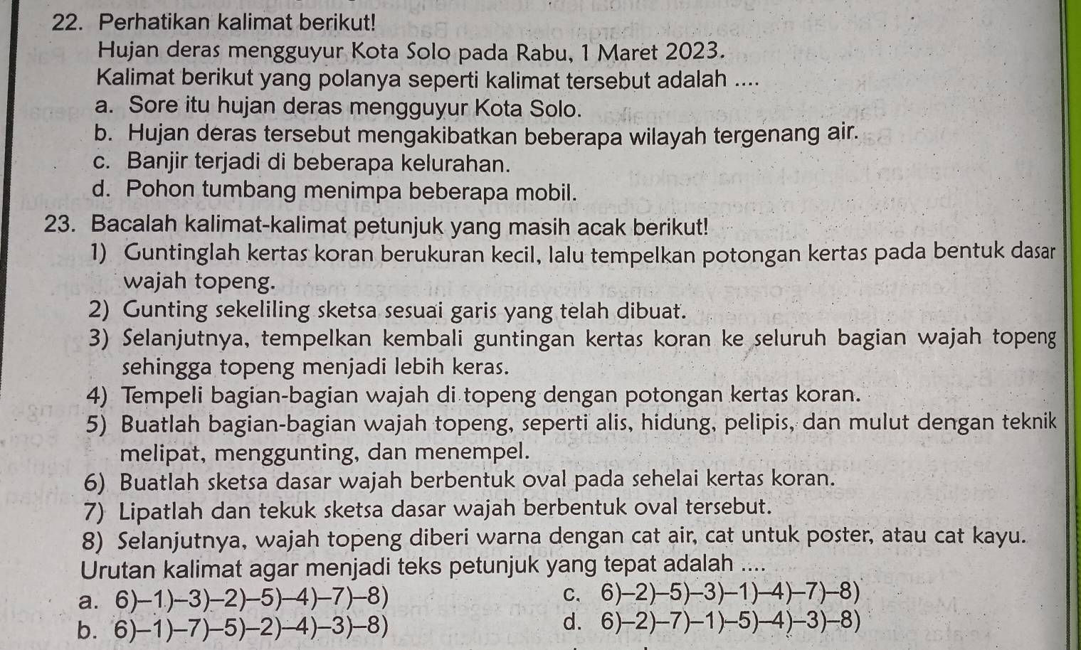 Perhatikan kalimat berikut!
Hujan deras mengguyur Kota Solo pada Rabu, 1 Maret 2023.
Kalimat berikut yang polanya seperti kalimat tersebut adalah ....
a. Sore itu hujan deras mengguyur Kota Solo.
b. Hujan deras tersebut mengakibatkan beberapa wilayah tergenang air.
c. Banjir terjadi di beberapa kelurahan.
d. Pohon tumbang menimpa beberapa mobil.
23. Bacalah kalimat-kalimat petunjuk yang masih acak berikut!
1) Guntinglah kertas koran berukuran kecil, lalu tempelkan potongan kertas pada bentuk dasar
wajah topeng.
2) Gunting sekeliling sketsa sesuai garis yang telah dibuat.
3) Selanjutnya, tempelkan kembali guntingan kertas koran ke seluruh bagian wajah topeng
sehingga topeng menjadi lebih keras.
4) Tempeli bagian-bagian wajah di topeng dengan potongan kertas koran.
5) Buatlah bagian-bagian wajah topeng, seperti alis, hidung, pelipis, dan mulut dengan teknik
melipat, menggunting, dan menempel.
6) Buatlah sketsa dasar wajah berbentuk oval pada sehelai kertas koran.
7) Lipatlah dan tekuk sketsa dasar wajah berbentuk oval tersebut.
8) Selanjutnya, wajah topeng diberi warna dengan cat air, cat untuk poster, atau cat kayu.
Urutan kalimat agar menjadi teks petunjuk yang tepat adalah ....
a. 6)-1)-3)-2)-5)-4)-7)-8) C. 6)-2)-5)-3)-1)-4)-7)-8)
b. 6)-1)-7)-5)-2)-4)-3)-8)
d. 6)-2)-7)-1)-5)-4)-3)-8)