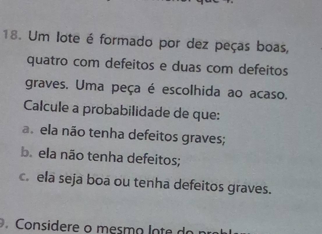 Um lote é formado por dez peças boas,
quatro com defeitos e duas com defeitos
graves. Uma peça é escolhida ao acaso.
Calcule a probabilidade de que:
a. ela não tenha defeitos graves;
b. ela não tenha defeitos;
c. ela seja boa ou tenha defeitos graves.
Considere o mesm o lo t e o p