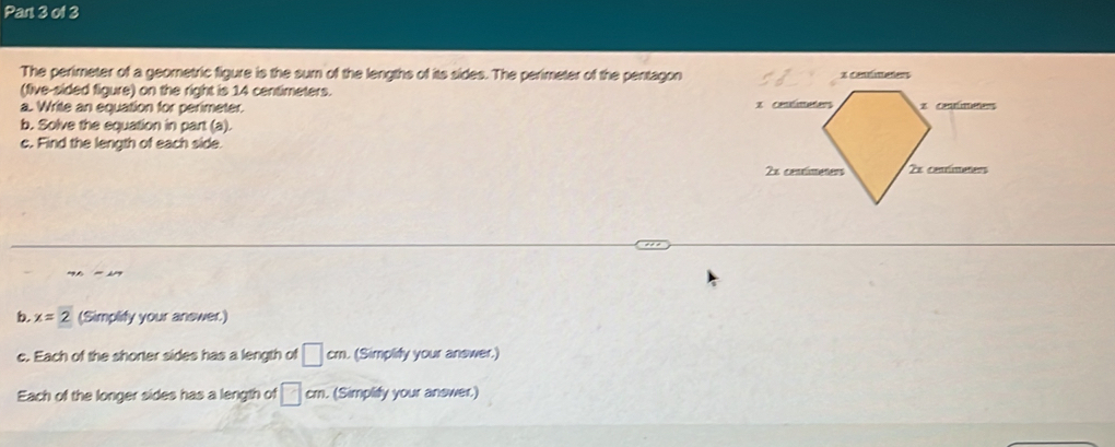 The perimeter of a geometric figure is the sum of the lengths of its sides. The perimeter of the pentagon 
(five-sided figure) on the right is 14 centimeters. 
a. Write an equation for perimeter. 
b. Solve the equation in part (a). 
c. Find the length of each side. 
b x=2 (Simplify your answer.) 
c. Each of the shorter sides has a length of □ cm. (Simplify your answer.) 
Each of the longer sides has a length of □ cm. (Simplify your answer.)