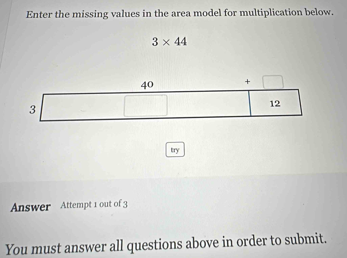 Enter the missing values in the area model for multiplication below.
3* 44
40
+□
3□
12
[1,□ )
try 
Answer Attempt 1 out of 3 
You must answer all questions above in order to submit.