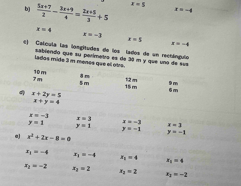  (5x+7)/2 - (3x+9)/4 = (2x+5)/3 +5
x=5
x=-4
x=4
x=-3
x=5
x=-4
c) Calcula las longitudes de los lados de un rectángulo 
sabiendo que su perímetro es de 30 m y que uno de sus 
lados mide 3 m menos que el otro.
10 m 8 m
12 m 9 m
7 m 5 m 15 m
d) x+2y=5
6 m
x+y=4
x=-3
y=1
x=3
x=-3
y=1
x=3
y=-1
e) x^2+2x-8=0
y=-1
x_1=-4 x_1=-4 x_1=4 x_1=4
x_2=-2 x_2=2
x_2=2
x_2=-2