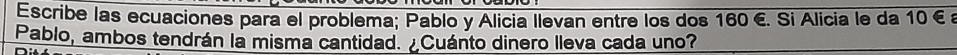 Escribe las ecuaciones para el problema; Pablo y Alicia llevan entre los dos 160 €. Si Alicia le da 10 € £ 
Pablo, ambos tendrán la misma cantidad. ¿Cuánto dinero lleva cada uno?