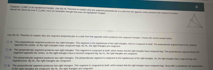 △ ABC
triangle. Lise the HL Theorem to explain why any segment perpendicular to a side from the opposite vertex produces two congruent triangles
Would the same be true if Suppose △ ABC is an eq were an isosceles triangle that was not equilateral? Explain.
Use the HL Theorem to explain why any segment perpendicular to a side from the opposite vertex produces two congruent triangies. Choose the correct answer below
A. The perpendicular segment produces two right triangles. This segment is the hypotenuse of two right triangles, and it is congruent to itself. The perpendicular segment bisects the segment
opposite the vertex, so the right triangles have congruent legs. By HL, the right triangles are congruent.
8. The perpendicular segment produces two right triangles. This segment is congruent to itself, which means that the right triangles have congruent legs. The perpendicular segment bisects the
segment opposite the vertex, so the right triangles have a second congruent leg. By HL, the right triangles are congruent.
C. The perpendicular segment produces two right triangles. The perpendicular segment is congruent to the hypotenuses of the right triangles. So, the right triangles have congruent legs and
hypotenuses. By HL, the right triangles are congruent.
D. The perpendicular segment produces two right triangles. This segment is congruent to itself, which means that the right triangles have congruent legs. Since ABC is equilateral, the hypotenuses
of the right triangles are congruent. By HiL, the right triangles are congruent.