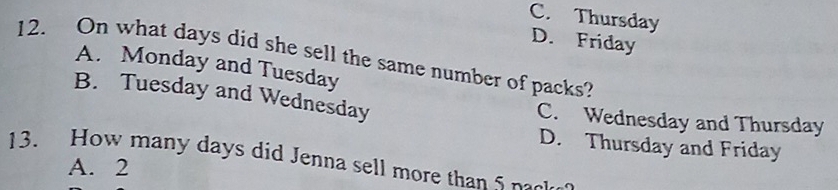 C. Thursday
D. Friday
12. On what days did she sell the same number of packs?
A. Monday and Tuesday
B. Tuesday and Wednesday
C. Wednesday and Thursday
D. Thursday and Friday
13. How many days did Jenna sell more than S nek
A. 2