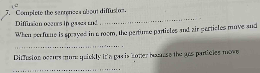 Complete the sentences about diffusion. 
Diffusion occurs in gases and 
_ 
When perfume is sprayed in a room, the perfume particles and air particles move and 
_ 
Diffusion occurs more quickly if a gas is hotter because the gas particles move 
_