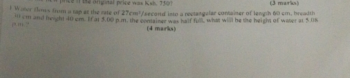 it the original price was Ksh. 750 (3 marks) 
 Water flows from a tap at the rate of 27cm^3 /second into a rectangular container of length 60 cm, breadth
10 cm and height 40 cm. If at 5.00 p.m. the container was half full, what will be the height of water at 5.08
(1,11) (4 marks)