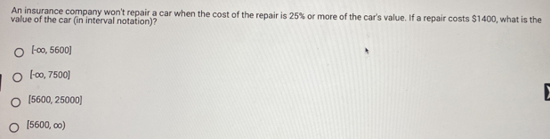 An insurance company won't repair a car when the cost of the repair is 25% or more of the car's value. If a repair costs $1400, what is the
value of the car (in interval notation)?
[-∈fty ,5600]
[-∈fty ,7500]
[5600,25000]
[5600,∈fty )