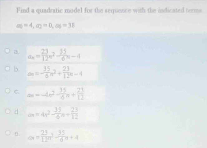 Find a quadratic model for the sequence with the indicated terms
a_0=4, a_2=0, a_6=38
a. a_n= 23/12 n^2- 35/6 n-4
b. an=- 35/6 n^2+ 23/12 n-4
C. a_n=-4n^2- 35/6 n+ 23/12 
d. an=4n^2- 35/6 n+ 23/12 
θ. a_n= 23/12 n^2- 35/6 n+4