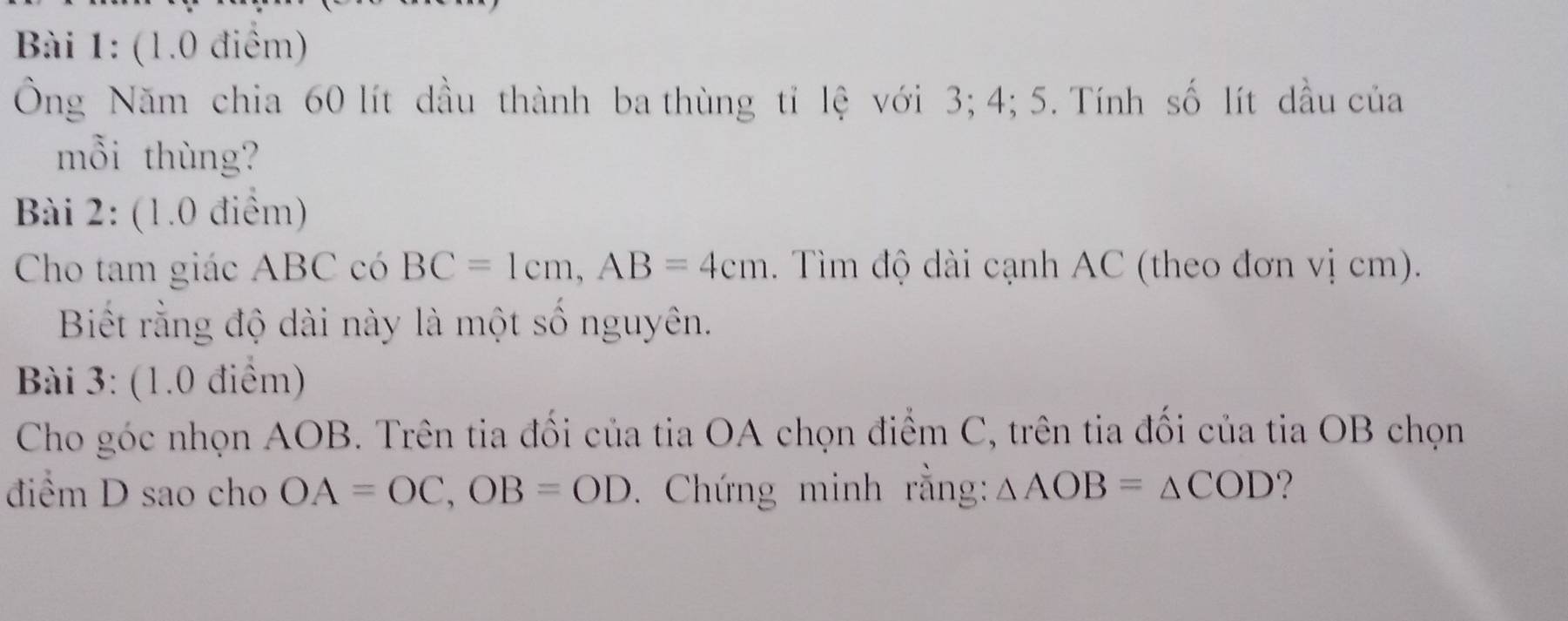 Ông Năm chia 60 lít dầu thành ba thùng tỉ lệ với 3; 4; 5. Tính số lít dầu của 
mỗi thùng? 
Bài 2: (1.0 điểm) 
Cho tam giác ABC có BC=1cm, AB=4cm. Tìm độ dài cạnh AC (theo đơn vị cm). 
Biết rằng độ dài này là một số nguyên. 
Bài 3: (1.0 điểm) 
Cho góc nhọn AOB. Trên tia đối của tia OA chọn điểm C, trên tia đối của tia OB chọn 
điểm D sao cho OA=OC, OB=OD. Chứng minh rằng: △ AOB=△ COD ?