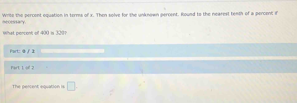 Write the percent equation in terms of x. Then solve for the unknown percent. Round to the nearest tenth of a percent if 
necessary. 
What percent of 400 is 320? 
Part: 0 / 2 
Part 1 of 2 
The percent equation is □.