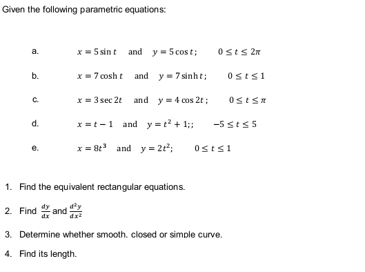 Given the following parametric equations: 
a. x=5sin t and y=5cos t; 0≤ t≤ 2π
b. x=7cos ht and y=7sin ht; 0≤ t≤ 1
C. x=3sec 2t and y=4cos 2t; 0≤ t≤ π
d. x=t-1 and y=t^2+1;; -5≤ t≤ 5
e. x=8t^3 and y=2t^2; 0≤ t≤ 1
1. Find the equivalent rectangular equations. 
2. Find  dy/dx  and  d^2y/dx^2 
3. Determine whether smooth. closed or simple curve. 
4. Find its length.