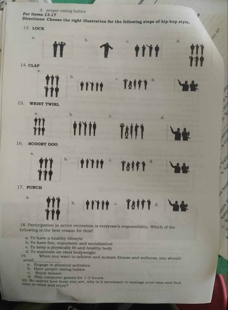 proper eating habits
For items 13-17
Directions: Choose the right illustration for the following steps of hip-hop style,
13. LOCK
a
b.
c.
d.
14. CLAP
.
15. WRIST TWIRL
a. b.
C
d.
16. SCOOBY DOO
a.
b.
17. PUNCH
a.
b.
18. Participation in active recreation is everyone’s responsibility. Which of the
following is the best reason for this?
a. To have a healthy lifestyle
b. To have fun, enjoyment and socialization
c. To keep a physically fit and healthy body
d. To maintain an ideal bodyweight
19. When you want to achieve and sustain fitness and wellness, you should
avoid_
a. Engage in physical activities
b. Have proper eating habits
c. Enjoy leisure.
d. Play computer games for 1-3 hours
20. No matter how busy you are, why is it necessary to manage your time and find
time to relax and enjoy?
