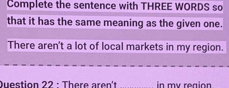 Complete the sentence with THREE WORDS so 
that it has the same meaning as the given one. 
There aren't a lot of local markets in my region. 
Duestion 22 : There aren´t _in mv reaion.