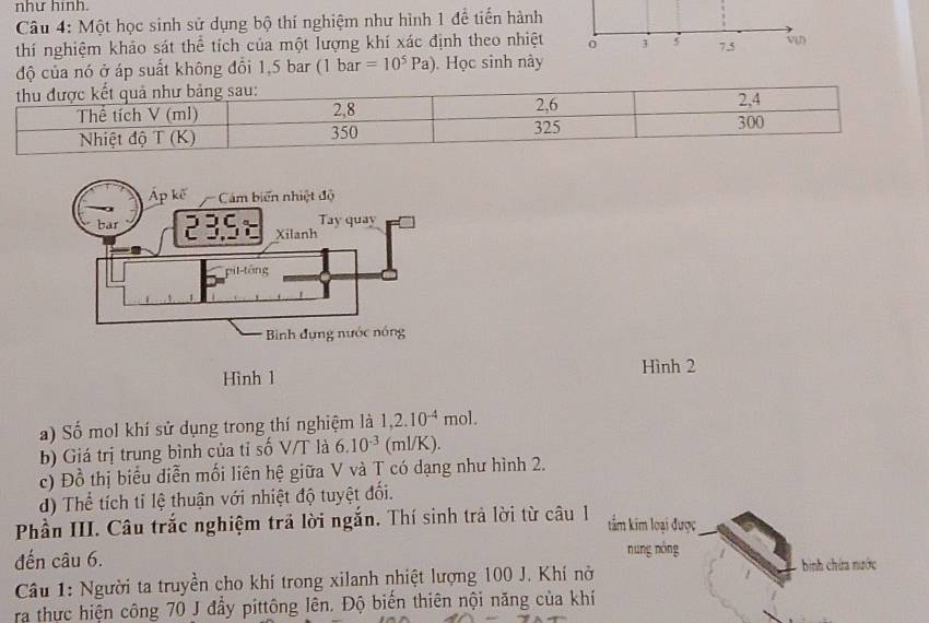 như hình. 
Câu 4: Một học sinh sử dụng bộ thí nghiệm như hình 1 đề tiến hành 
thí nghiệm khảo sát thể tích của một lượng khí xác định theo nhiệt 3 5 7, 5 vn 
độ của nó ở áp suất không đồi 1,5 bar (1 bar =10^5Pa) Học sinh này 
Hình 2 
a) Số mol khí sử dụng trong thí nghiệm là 1,2.10^(-4)mol. 
b) Giá trị trung bình của tỉ số V/T là 6.10^(-3) (ml/K). 
c) Đồ thị biểu diễn mối liên hệ giữa V và T có dạng như hình 2. 
d) Thể tích tỉ lệ thuận với nhiệt độ tuyệt đối. 
Phần III. Câu trắc nghiệm trả lời ngắn. Thí sinh trả lời từ câu 1 tẩm kim loại được 
đến câu 6. nung nóng binh chứa nước 
Câu 1: Người ta truyền cho khí trong xilanh nhiệt lượng 100 J. Khí nở 
ra thực hiện công 70 J đầy pittông lên. Độ biến thiên nội năng của khí