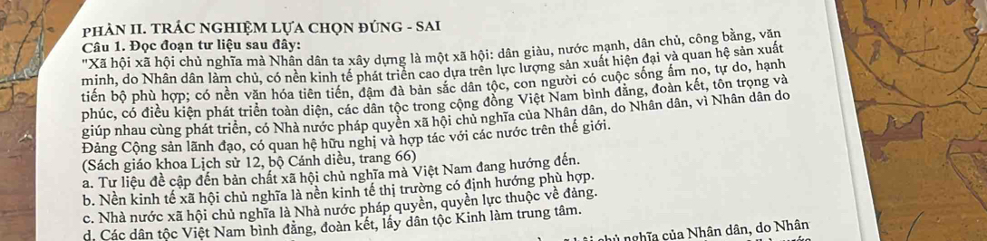 phÀN II. TRÁC NGHIỆM LựA CHọN ĐÚNG - SAI
Câu 1. Đọc đoạn tư liệu sau đây:
"Xã hội xã hội chủ nghĩa mà Nhân dân ta xây dựng là một xã hội: dân giàu, nước mạnh, dân chủ, công bằng, văn
minh, do Nhân dân làm chủ, có nền kinh tế phát triển cao dựa trên lực lượng sản xuất hiện đại và quan hệ sản xuất
tiến bộ phù hợp; có nền văn hóa tiên tiến, đâm đà bản sắc dân tộc, con người có cuộc sống ẩm no, tự do, hạnh
phúc, có điều kiện phát triển toàn diện, các dân tộc trong cộng đồng Việt Nam bình đăng, đoàn kết, tôn trọng và
giúp nhau cùng phát triển, có Nhà nước pháp quyền xã hội chủ nghĩa của Nhân dân, do Nhân dân, vì Nhân dân do
Đảng Cộng sản lãnh đạo, có quan hệ hữu nghị và hợp tác với các nước trên thế giới.
(Sách giáo khoa Lịch sử 12, bộ Cánh diều, trang 66)
a. Tư liệu đề cập đến bản chất xã hội chủ nghĩa mà Việt Nam đang hướng đến.
b. Nền kinh tế xã hội chủ nghĩa là nền kinh tế thị trường có định hướng phù hợp.
c. Nhà nước xã hội chủ nghĩa là Nhà nước pháp quyền, quyền lực thuộc về đảng.
d. Các dân tộc Việt Nam bình đằng, đoàn kết, lấy dân tộc Kinh làm trung tâm.
ủ nghĩa của Nhân dân, do Nhân