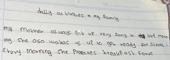 dally activities in my family 
my mother always get up very easy in the morn 
ing she also wakas us up to get ready for school, 
every morning she presares breakfast Forus