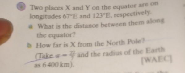 Two places X and Y on the equator are on 
longitudes 67°E and 123°E , respectively. 
a What is the distance between them along 
the equator? 
How far is X from the North Pole? 
(Take π = 22/7  and the radius of the Earth 
as 6 400 km). [WAEC]