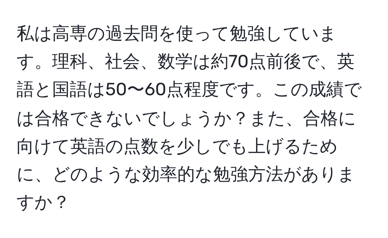 私は高専の過去問を使って勉強しています。理科、社会、数学は約70点前後で、英語と国語は50〜60点程度です。この成績では合格できないでしょうか？また、合格に向けて英語の点数を少しでも上げるために、どのような効率的な勉強方法がありますか？