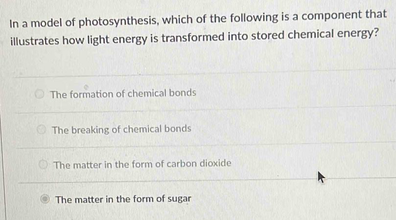 In a model of photosynthesis, which of the following is a component that
illustrates how light energy is transformed into stored chemical energy?
The formation of chemical bonds
The breaking of chemical bonds
The matter in the form of carbon dioxide
The matter in the form of sugar