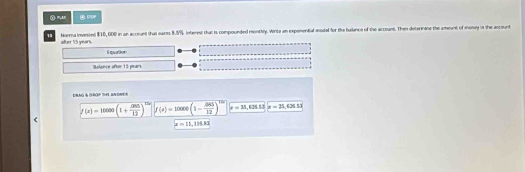 Play @ITOP 
10 Norma invested $10, 000 in an account that earns 8.5% interest that is compounded monthly. Write an exponential model for the balance of the account. Then determine the amount of money in the account 
after 15 years. 
Equation 
Balance after 15 years
DRAG & DIOP THE ANSWER
f(x)=10000(1+ (.085)/12 )^12x f(x)=10000(1- (.085)/12 )^12x x=35,626.53x=25,626.53
x=11,116.83