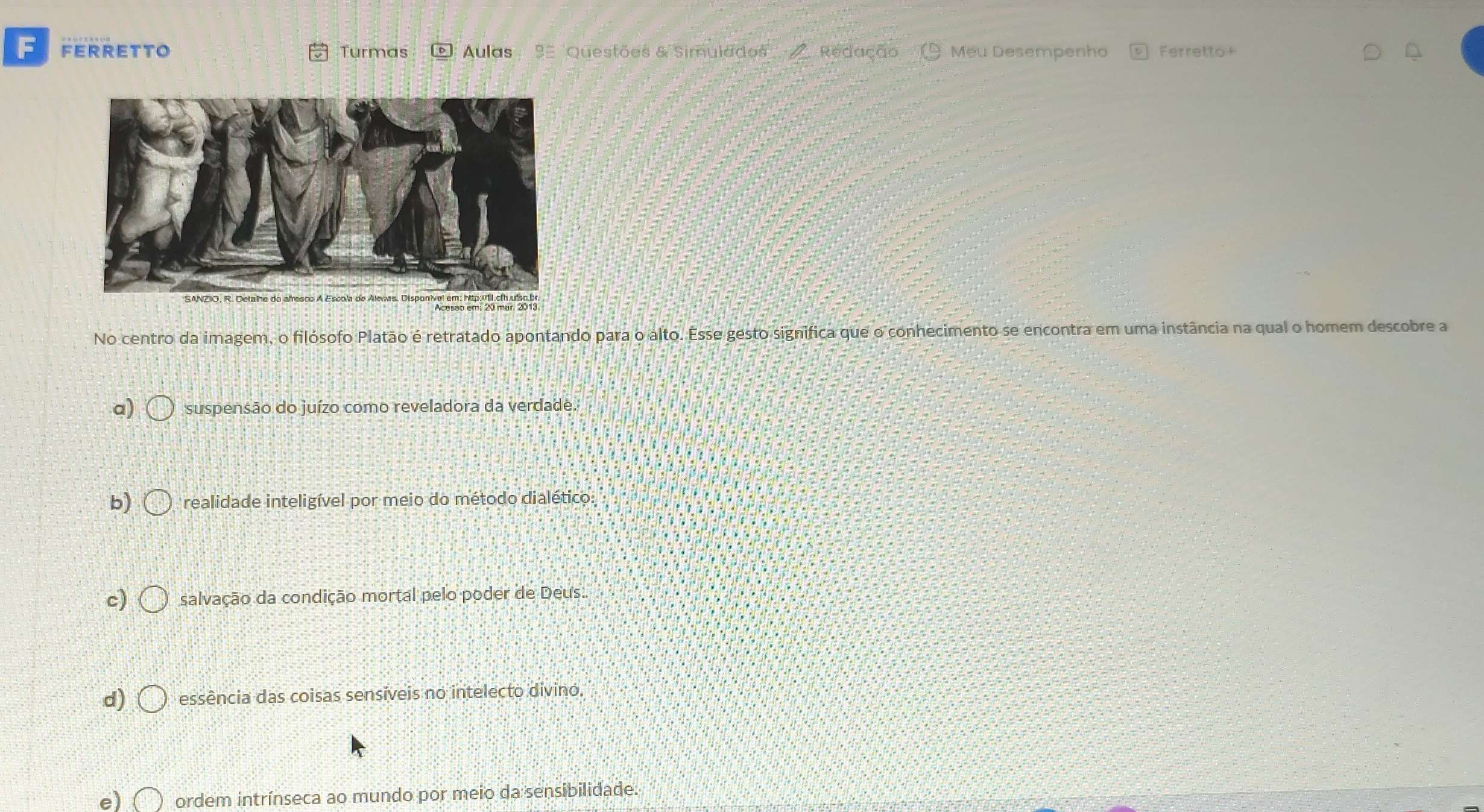 FERRETTO Turmas Aulas 9 Questões & Simulados Redação Meu Desempenho Ferretto+
No centro da imagem, o filósofo Platão é retratado apontando para o alto. Esse gesto significa que o conhecimento se encontra em uma instância na qual o homem descobre a
a) suspensão do juízo como reveladora da verdade.
b) realidade inteligível por meio do método dialético.
c) salvação da condição mortal pelo poder de Deus.
d) essência das coisas sensíveis no intelecto divino.
e) ordem intrínseca ao mundo por meio da sensibilidade.