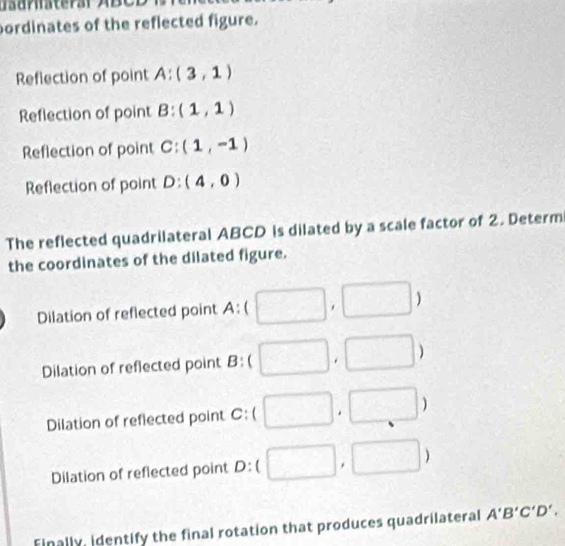 uaurhsterar ABCD
ordinates of the reflected figure. 
Reflection of point A:(3,1)
Reflection of point B:(1,1)
Reflection of point C:(1,-1)
Reflection of point D:(4,0)
The reflected quadrilateral ABCD is dilated by a scale factor of 2. Determ 
the coordinates of the dilated figure. 
Dilation of reflected point A : ( , ) 
Dilation of reflected point I 3 : . ) 
Dilation of reflected point C:() 
Dilation of reflected point D:(  3/2  □ , ) 
Finally, identify the final rotation that produces quadrilateral A'B'C'D'.