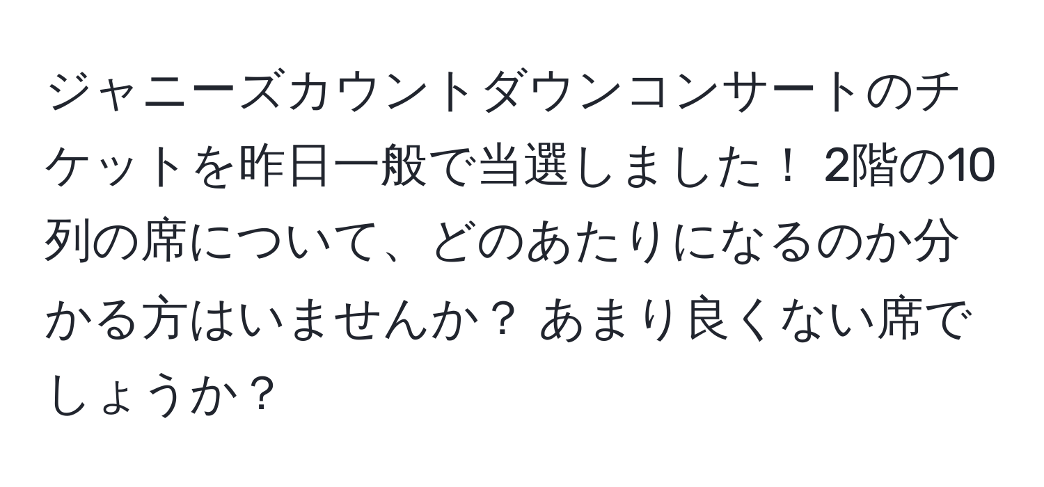 ジャニーズカウントダウンコンサートのチケットを昨日一般で当選しました！ 2階の10列の席について、どのあたりになるのか分かる方はいませんか？ あまり良くない席でしょうか？