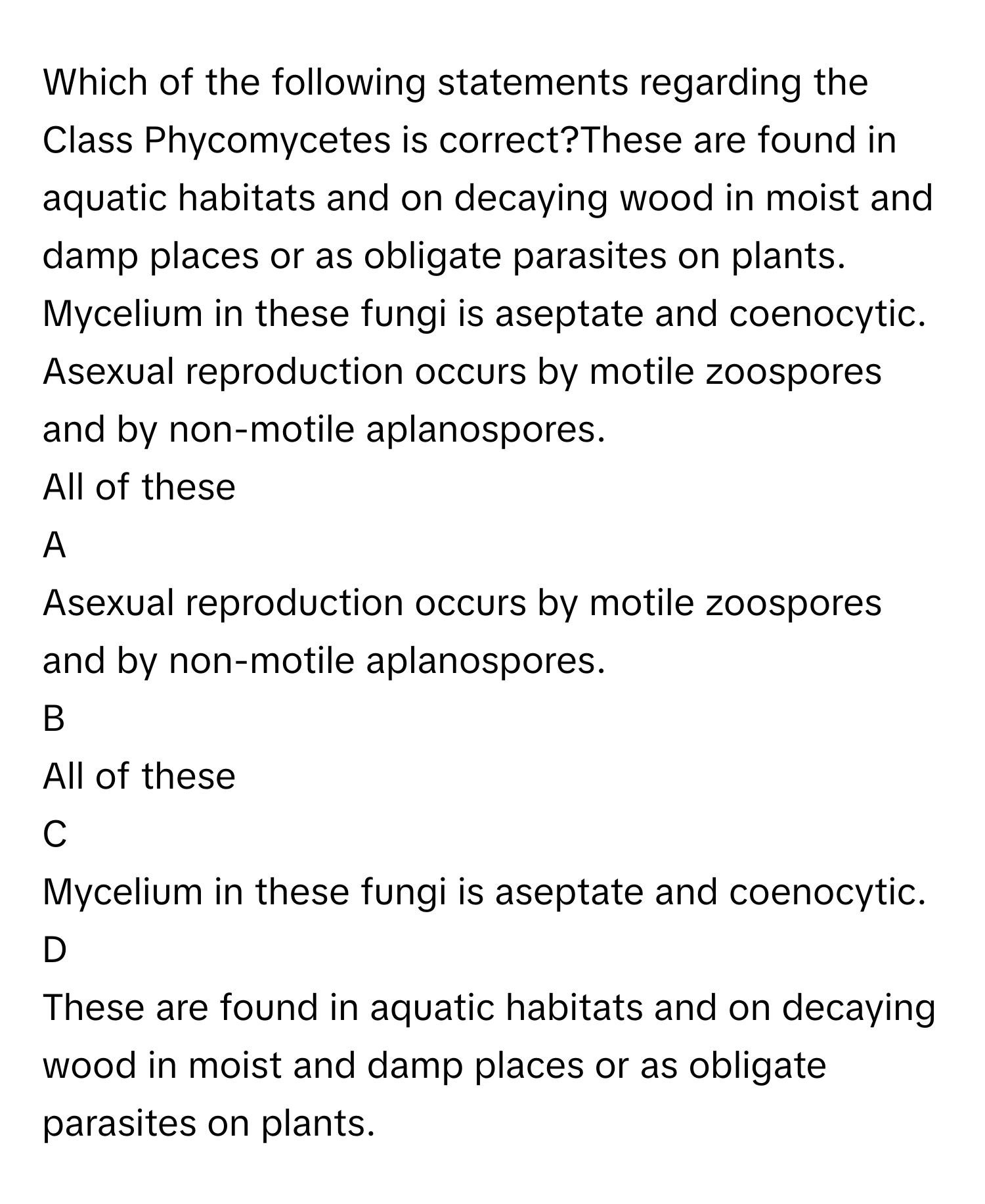 Which of the following statements regarding the Class Phycomycetes is correct?These are found in aquatic habitats and on decaying wood in moist and damp places or as obligate parasites on plants.
Mycelium in these fungi is aseptate and coenocytic.
Asexual reproduction occurs by motile zoospores and by non-motile aplanospores.
All of these

A  
Asexual reproduction occurs by motile zoospores and by non-motile aplanospores. 


B  
All of these 


C  
Mycelium in these fungi is aseptate and coenocytic. 


D  
These are found in aquatic habitats and on decaying wood in moist and damp places or as obligate parasites on plants.